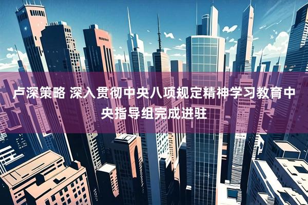 卢深策略 深入贯彻中央八项规定精神学习教育中央指导组完成进驻