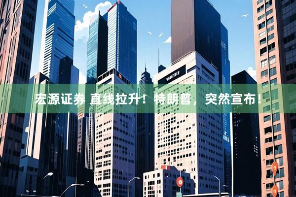 宏源证券 直线拉升！特朗普，突然宣布！