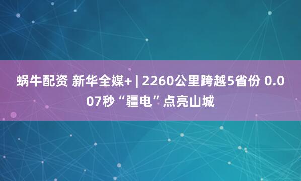 蜗牛配资 新华全媒+ | 2260公里跨越5省份 0.007秒“疆电”点亮山城