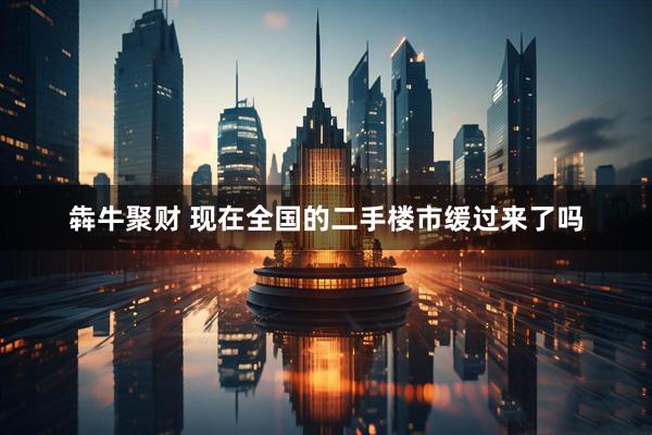 犇牛聚财 现在全国的二手楼市缓过来了吗