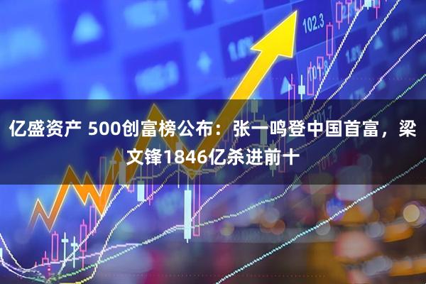 亿盛资产 500创富榜公布：张一鸣登中国首富，梁文锋1846亿杀进前十