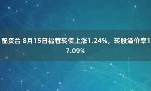 配资台 8月15日福蓉转债上涨1.24%，转股溢价率17.09%