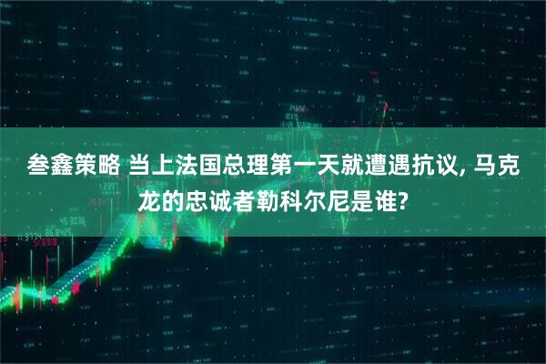 叁鑫策略 当上法国总理第一天就遭遇抗议, 马克龙的忠诚者勒科尔尼是谁?