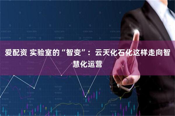 爱配资 实验室的“智变”：云天化石化这样走向智慧化运营