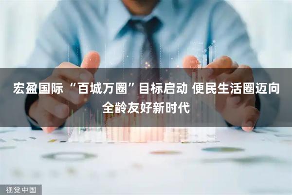 宏盈国际 “百城万圈”目标启动 便民生活圈迈向全龄友好新时代