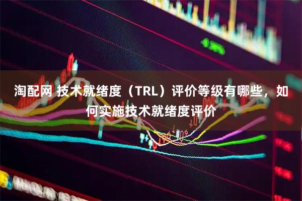 淘配网 技术就绪度（TRL）评价等级有哪些，如何实施技术就绪度评价