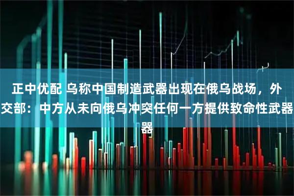 正中优配 乌称中国制造武器出现在俄乌战场，外交部：中方从未向俄乌冲突任何一方提供致命性武器