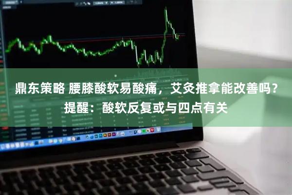 鼎东策略 腰膝酸软易酸痛，艾灸推拿能改善吗？提醒：酸软反复或与四点有关