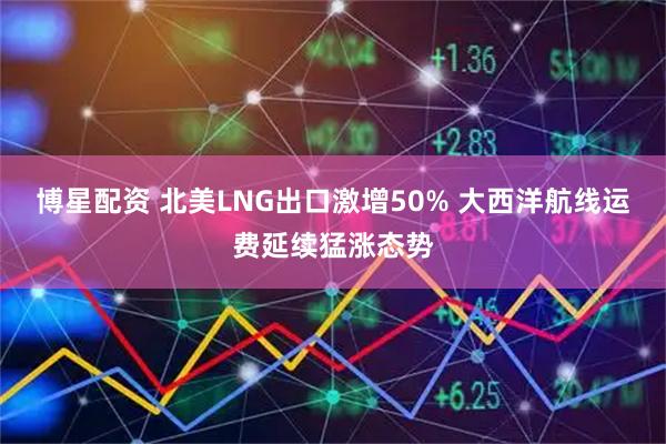 博星配资 北美LNG出口激增50% 大西洋航线运费延续猛涨态势