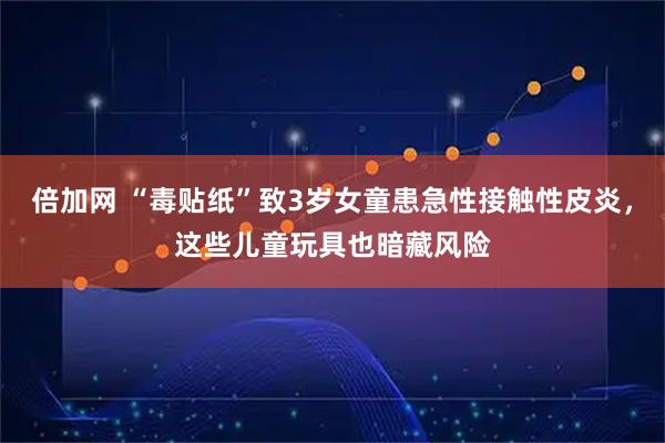 倍加网 “毒贴纸”致3岁女童患急性接触性皮炎，这些儿童玩具也暗藏风险