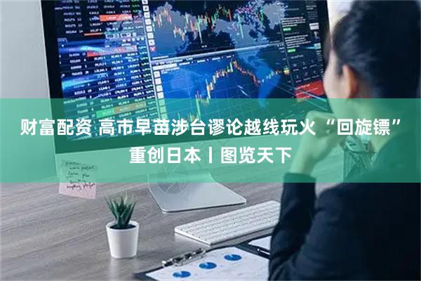 财富配资 高市早苗涉台谬论越线玩火 “回旋镖”重创日本丨图览天下