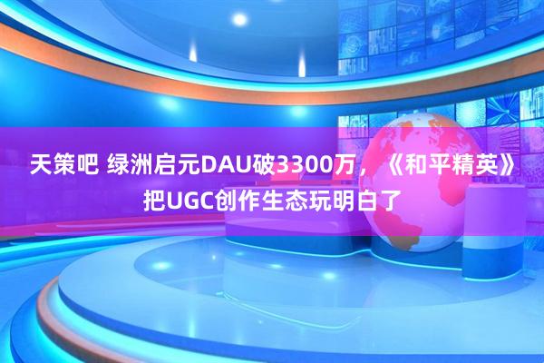 天策吧 绿洲启元DAU破3300万，《和平精英》把UGC创作生态玩明白了