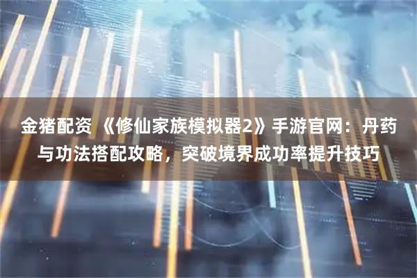 金猪配资 《修仙家族模拟器2》手游官网：丹药与功法搭配攻略，突破境界成功率提升技巧