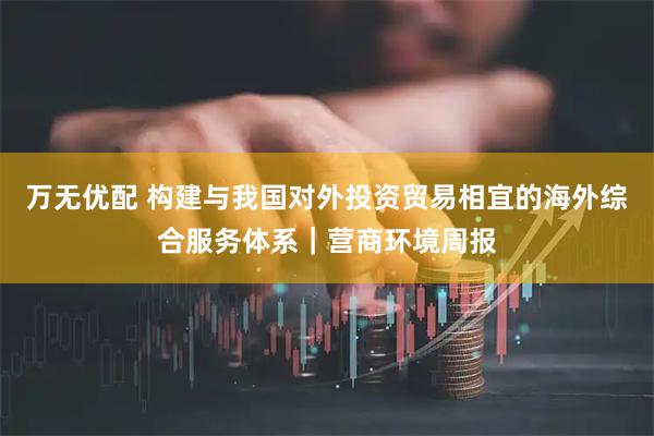 万无优配 构建与我国对外投资贸易相宜的海外综合服务体系｜营商环境周报
