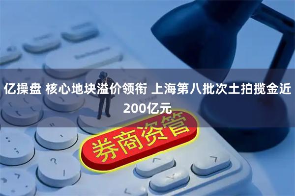 亿操盘 核心地块溢价领衔 上海第八批次土拍揽金近200亿元