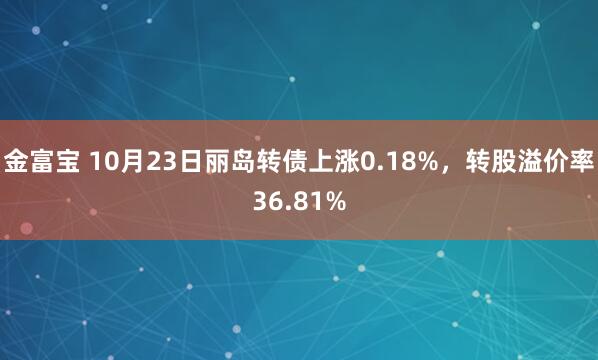 金富宝 10月23日丽岛转债上涨0.18%，转股溢价率36.81%