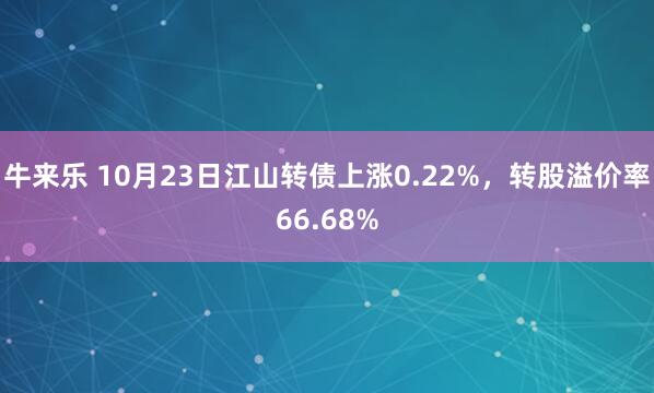 牛来乐 10月23日江山转债上涨0.22%，转股溢价率66.68%