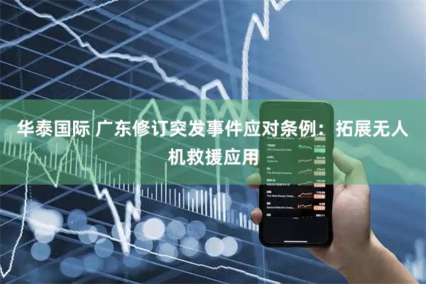 华泰国际 广东修订突发事件应对条例：拓展无人机救援应用