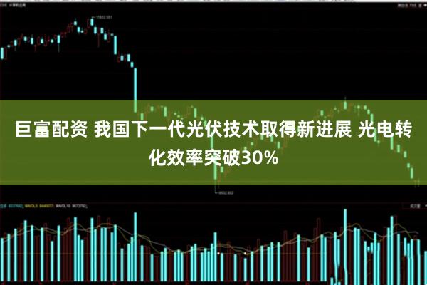 巨富配资 我国下一代光伏技术取得新进展 光电转化效率突破30%