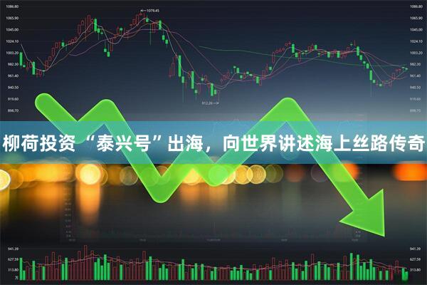 柳荷投资 “泰兴号”出海，向世界讲述海上丝路传奇