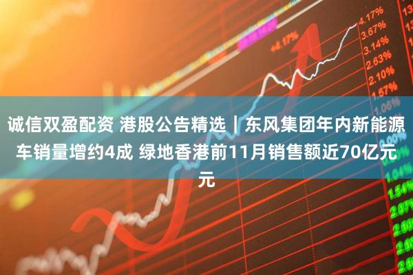 诚信双盈配资 港股公告精选｜东风集团年内新能源车销量增约4成 绿地香港前11月销售额近70亿元