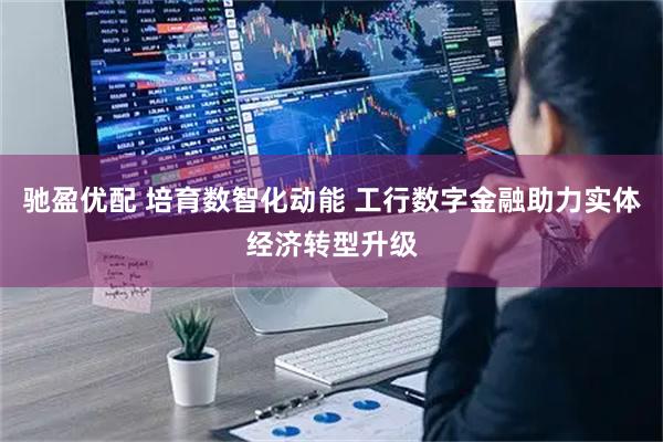 驰盈优配 培育数智化动能 工行数字金融助力实体经济转型升级