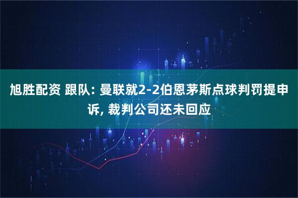 旭胜配资 跟队: 曼联就2-2伯恩茅斯点球判罚提申诉, 裁判公司还未回应