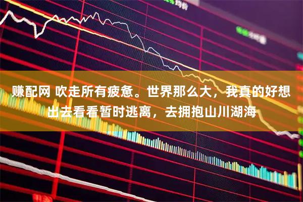 赚配网 吹走所有疲惫。世界那么大，我真的好想出去看看暂时逃离，去拥抱山川湖海