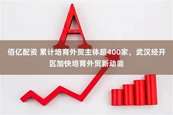 佰亿配资 累计培育外贸主体超400家，武汉经开区加快培育外贸新动能