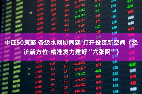 中证50策略 各级水网协同建 打开投资新空间（经济新方位·精准发力建好“六张网”）